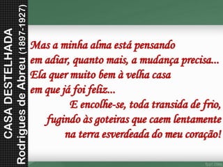 Masaminhaalmaestápensandoemadiar,quantomais,amudançaprecisa... Elaquermuitobemàvelhacasaemquejáfoifeliz... E encolhe-se, toda transida de frio, fugindo às goteiras que caem lentamentena terra esverdeada do meu coração! 
CASA DESTELHADA 
Rodrigues de Abreu (1897-1927)  
