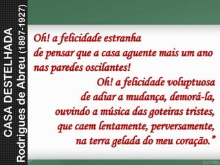 Oh! a felicidade estranhade pensar que a casa aguente mais um anonas paredes oscilantes! Oh! a felicidade voluptuosade adiar a mudança, demorá-la, ouvindo a música das goteiras tristes, que caem lentamente, perversamente, na terra gelada do meu coração.” 
CASA DESTELHADA 
Rodrigues de Abreu (1897-1927) 