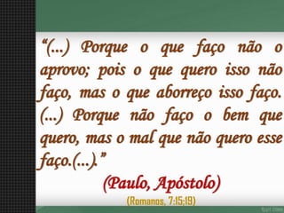“(...)Porqueoquefaçonãooaprovo;poisoquequeroissonãofaço,masoqueaborreçoissofaço. (...)Porquenãofaçoobemquequero,masomalquenãoqueroessefaço.(...).” (Paulo, Apóstolo) 
(Romanos, 7:15;19)  