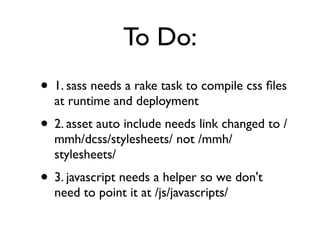To Do:
• 1. sass needs a rake task to compile css ﬁles
  at runtime and deployment
• 2. asset auto include needs link changed to /
  mmh/dcss/stylesheets/ not /mmh/
  stylesheets/
• 3. javascript needs a helper so we don't
  need to point it at /js/javascripts/
 