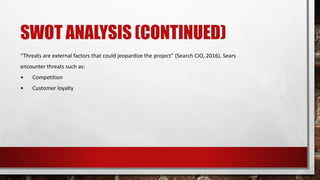 SWOT ANALYSIS (CONTINUED)
“Threats are external factors that could jeopardize the project” (Search CIO, 2016). Sears
encounter threats such as:
• Competition
• Customer loyalty
 