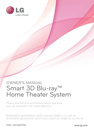 OWNER’S MANUAL
Smart 3D Blu-ray™
Home Theater System
Please read this manual carefully before operating
your set and retain it for future reference.
BH9430PW (BH9430PW, S93T1-S/C/W, S93B1-S, T2, W3-4)
BH9431PW (BH9431PW, S93T3-S/C, S93T1-W, S93B3-S, T2, W3-4)
P/NO : SAC35693704 www.lg.com
 