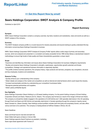Find Industry reports, Company profiles
ReportLinker                                                                      and Market Statistics



                                            >> Get this Report Now by email!

Sears Holdings Corporation: SWOT Analysis & Company Profile
Published on April 2010

                                                                                                            Report Summary

Synopsis
WMI's Sears Holdings Corporation contains a company overview, key facts, locations and subsidiaries, news and events as well as a
SWOT analysis of the company.


Summary
This SWOT Analysis company profile is a crucial resource for industry executives and anyone looking to quickly understand the key
information concerning Sears Holdings Corporation's business.


WMI's 'Sears Holdings Corporation SWOT Analysis & Company Profile' reports utilize a wide range of primary and secondary
sources, which are analyzed and presented in a consistent and easily accessible format. WMI strictly follows a standardized research
methodology to ensure high levels of data quality and these characteristics guarantee a unique report.


Scope
' Examines and identifies key information and issues about (Sears Holdings Corporation) for business intelligence requirements
' Studies and presents Sears Holdings Corporation's strengths, weaknesses, opportunities (growth potential) and threats
(competition). Strategic and operational business information is objectively reported.
' The profile contains business operations, the company history, major products and services, prospects, key competitors, structure
and key employees, locations and subsidiaries.


Reasons To Buy
' Quickly enhance your understanding of the company.
' Obtain details and analysis of the market and competitors as well as internal and external factors which could impact the industry.
' Increase business/sales activities by understanding your competitors' businesses better.
' Recognize potential partnerships and suppliers.
' Obtain yearly profitability figures


Key Highlights
Sears Holdings Corporation (Sears Holding) is a US based retailing company. It is the parent holding company of Kmart Holding
Corporation (Kmart) and Sears, Roebuck and Co. (Sears). The company was formed as a result of the merger of Kmart and Sears.
The company is a broad-line retailer engaged in the operations of 2,235 full-line and 1,284 specialty retail stores in the US operating
through Kmart and Sears and 402 full-line and specialty retail stores in Canada operating through the company's majority owned
Sears Canada Inc. (Sears Canada). Sear Holding's product portfolio includes both third party and proprietary brands, and also offers
various services to its customers. The company is headquartered at Hoffman Estates in Illinois, the US.


News Headlines


Sears and Kmart launch new bed and bath line
Edwin Watts Golf opens at Sears in Vernon Hills
Sears Holdings appoints David Friedman as president, marketing
Sears signs lease agreement with Forever 21



Sears Holdings Corporation: SWOT Analysis & Company Profile                                                                     Page 1/4
 