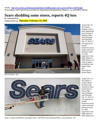 FROM: http://www.chron.com/business/article/Sears-shedding-some-stores-reports-4Q-loss-3355742.php
In accordance with Federal Laws provided For Educational and Information Purposes – i.e. of PUBLIC Interest


Sears shedding some stores, reports 4Q loss
By Associated Press
Updated 10:42 a.m., Thursday,    February 23, 2012
                                                                                                    In this Feb. 22,
                                                                                                   2012 photo,
                                                                                                   shoppers enter a
                                                                                                   Sears department
                                                                                                   store location in
                                                                                                   Dedham, Mass.
                                                                                                   Sears Holdings
                                                                                                   said Thursday,
                                                                                                   Feb. 23, 2012, it
                                                                                                   will separate its
                                                                                                   smaller
                                                                                                   hometown stores,
                                                                                                   outlets and some
                                                                                                   hardware stores
                                                                                                   in a deal
                                                                                                   expected to raise
                                                                                                   $400 million to
                                                                                                   $500 million as it
                                                                                                   seeks to regain
                                                                                                   profitability and
                                                                                                   market share.
                                                                                                   (AP
                                                                                                   Photo/Steven
                                                                                                   Senne) Photo:
Steven Senne / AP

                                                                                                    In this Feb. 13,
                                                                                                   2012 photo, a
                                                                                                   worker repairs
                                                                                                   the Sears sign
                                                                                                   outside the Sears
                                                                                                   Grand store in
                                                                                                   Solon, Ohio.
                                                                                                   Sears Holdings
                                                                                                   said Thursday,
                                                                                                   Feb. 23, 2012, it
                                                                                                   will separate its
                                                                                                   smaller
                                                                                                   hometown stores,
                                                                                                   outlets and some
                                                                                                   hardware stores
                                                                                                   in a deal
                                                                                                   expected to raise
                                                                                                   $400 million to
                                                                                                   $500 million as it
seeks to regain profitability and market share. (AP Photo/Amy Sancetta) Photo: Amy Sancetta / AP
 