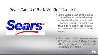 Sears Canada “Back We Go” Contest 
• Sears Canada launched a cross-channel 
back-to-school contest 
on Facebook to acquire email 
subscribers and Facebook fans, 
drive online and in-store sales, 
and increase buzz around their 
brand. 
• The “Back We Go” contest offered 
$50 gift cards and $500 gift cards 
after engaging with the brand via 
Facebook and email. 
 