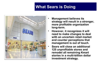 What Sears is Doing
• Management believes its
strategy will result in a stronger,
more profitable organization
long-term.
• However, it recognizes it will
need to make changes to deal
with an uncertain retail market
and counter perceptions that
management is out of touch.
• Sears will close an additional
125 unprofitable stores and
remodel all remaining Kmart
stories in a multi-billion dollar
investment strategy.
 