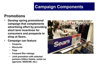 Campaign Components
Promotions
• Develop spring promotional
campaign that complements
advertising effort by providing
short term incentives for
consumers and prospects to
shop at Sears.
• Campaign can feature:
– Coupons
– Discounts
– Trips
– Frequent flier mileage
– Joint promotion with selected
partners (Hilton Hotels, rental car
agencies, NASCAR, etc.)
 