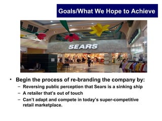 Goals/What We Hope to Achieve
• Begin the process of re-branding the company by:
– Reversing public perception that Sears is a sinking ship
– A retailer that’s out of touch
– Can’t adapt and compete in today’s super-competitive
retail marketplace.
 