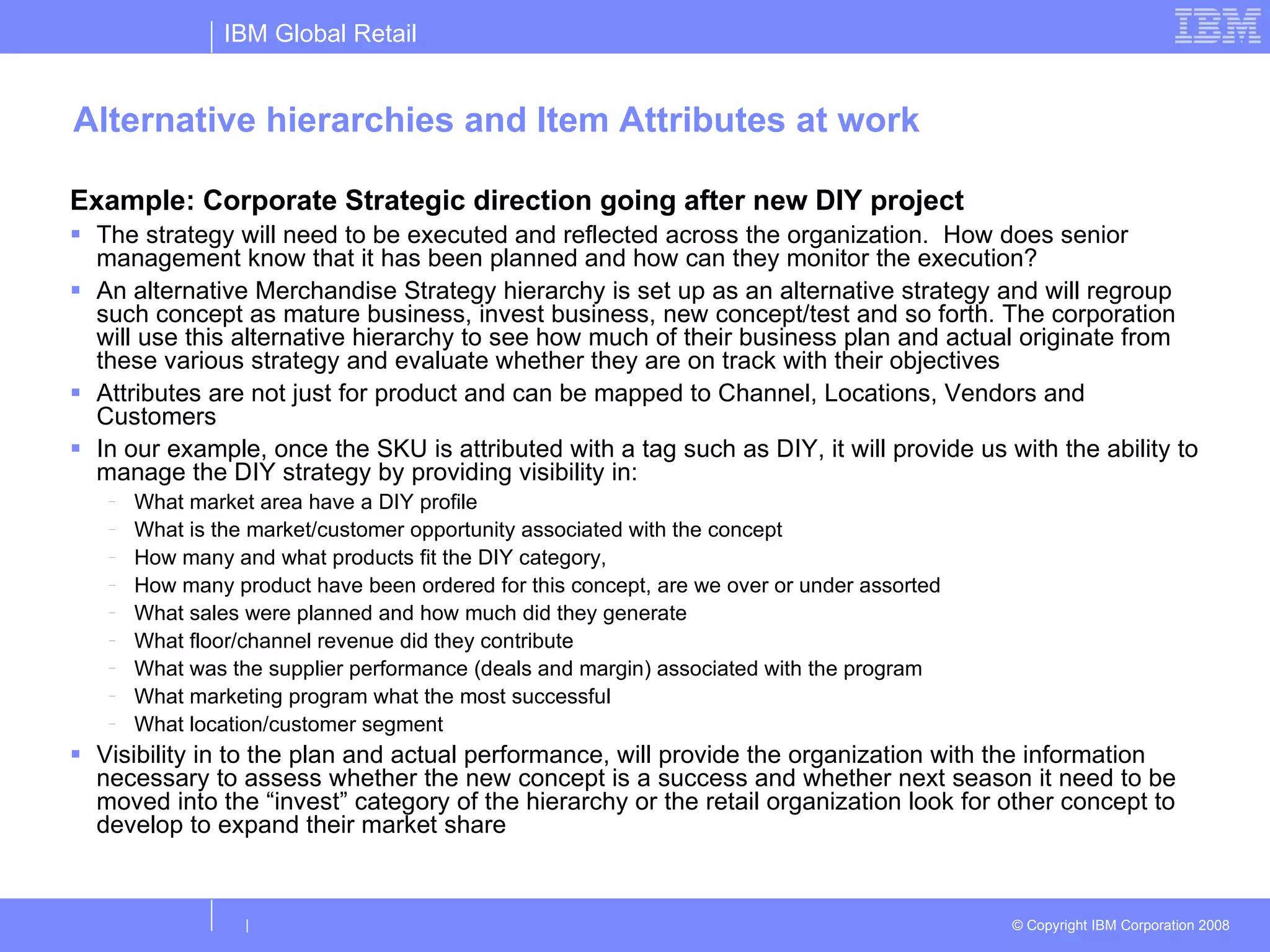 Alternative hierarchies and Item Attributes at work Example: Corporate Strategic direction going after new DIY project The strategy will need to be executed and reflected across the organization.  How does senior management know that it has been planned and how can they monitor the execution? An alternative Merchandise Strategy hierarchy is set up as an alternative strategy and will regroup such concept as mature business, invest business, new concept/test and so forth. The corporation will use this alternative hierarchy to see how much of their business plan and actual originate from these various strategy and evaluate whether they are on track with their objectives Attributes are not just for product and can be mapped to Channel, Locations, Vendors and Customers In our example, once the SKU is attributed with a tag such as DIY, it will provide us with the ability to manage the DIY strategy by providing visibility in: What market area have a DIY profile What is the market/customer opportunity associated with the concept How many and what products fit the DIY category,  How many product have been ordered for this concept, are we over or under assorted What sales were planned and how much did they generate What floor/channel revenue did they contribute What was the supplier performance (deals and margin) associated with the program What marketing program what the most successful What location/customer segment  Visibility in to the plan and actual performance, will provide the organization with the information necessary to assess whether the new concept is a success and whether next season it need to be moved into the “invest” category of the hierarchy or the retail organization look for other concept to develop to expand their market share 