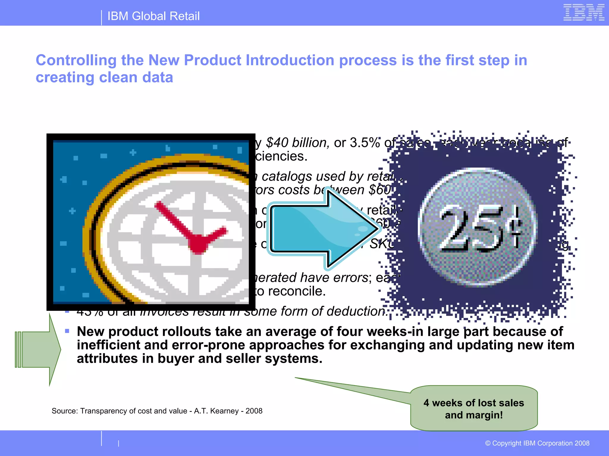 Controlling the New Product Introduction process is the first step in creating clean data Companies lose approximately  $40 billion,  or 3.5% of sales, each year because of supply chain information inefficiencies.  Nearly 30% of the item data in catalogs used by retailers and manufacturers is incorrect. Correcting those errors costs between $60 and $80 each.  Nearly 30% of the item data in catalogs used by retailers and manufacturers is incorrect. Correcting those errors costs between $60 and $80 each.  Companies spend an average of  25 minutes per SKU  per year manually cleansing out-of-sync item information.  Nearly  60% of all invoices generated have errors ; each invoice error costs enterprises from $40 to $400 to reconcile.  43% of all  invoices result in some form of deduction.  New product rollouts take an average of four weeks-in large part because of inefficient and error-prone approaches for exchanging and updating new item attributes in buyer and seller systems.  Source: Transparency of cost and value - A.T. Kearney - 2008 4 weeks of lost sales and margin! 