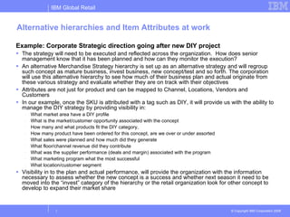 Alternative hierarchies and Item Attributes at work Example: Corporate Strategic direction going after new DIY project The strategy will need to be executed and reflected across the organization.  How does senior management know that it has been planned and how can they monitor the execution? An alternative Merchandise Strategy hierarchy is set up as an alternative strategy and will regroup such concept as mature business, invest business, new concept/test and so forth. The corporation will use this alternative hierarchy to see how much of their business plan and actual originate from these various strategy and evaluate whether they are on track with their objectives Attributes are not just for product and can be mapped to Channel, Locations, Vendors and Customers In our example, once the SKU is attributed with a tag such as DIY, it will provide us with the ability to manage the DIY strategy by providing visibility in: What market area have a DIY profile What is the market/customer opportunity associated with the concept How many and what products fit the DIY category,  How many product have been ordered for this concept, are we over or under assorted What sales were planned and how much did they generate What floor/channel revenue did they contribute What was the supplier performance (deals and margin) associated with the program What marketing program what the most successful What location/customer segment  Visibility in to the plan and actual performance, will provide the organization with the information necessary to assess whether the new concept is a success and whether next season it need to be moved into the “invest” category of the hierarchy or the retail organization look for other concept to develop to expand their market share 