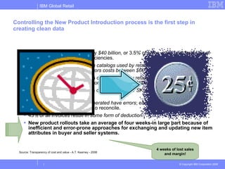 Controlling the New Product Introduction process is the first step in creating clean data Companies lose approximately  $40 billion,  or 3.5% of sales, each year because of supply chain information inefficiencies.  Nearly 30% of the item data in catalogs used by retailers and manufacturers is incorrect. Correcting those errors costs between $60 and $80 each.  Nearly 30% of the item data in catalogs used by retailers and manufacturers is incorrect. Correcting those errors costs between $60 and $80 each.  Companies spend an average of  25 minutes per SKU  per year manually cleansing out-of-sync item information.  Nearly  60% of all invoices generated have errors ; each invoice error costs enterprises from $40 to $400 to reconcile.  43% of all  invoices result in some form of deduction.  New product rollouts take an average of four weeks-in large part because of inefficient and error-prone approaches for exchanging and updating new item attributes in buyer and seller systems.  Source: Transparency of cost and value - A.T. Kearney - 2008 4 weeks of lost sales and margin! 