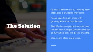 The Solution
Appeal to Millennials by showing them
that Sears is changing with them.
Focus advertising in areas with
growing Millennial populations.
Simplify shopping experience for new
families and younger people who may
be furnishing their life for the first time.
Clean up in-store experience.
 