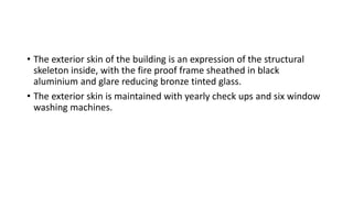 • The exterior skin of the building is an expression of the structural
skeleton inside, with the fire proof frame sheathed in black
aluminium and glare reducing bronze tinted glass.
• The exterior skin is maintained with yearly check ups and six window
washing machines.
 