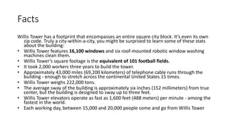 Facts
Willis Tower has a footprint that encompasses an entire square city block. It’s even its own
zip code. Truly a city-within-a-city, you might be surprised to learn some of these stats
about the building:
• Willis Tower features 16,100 windows and six roof-mounted robotic window washing
machines clean them.
• Willis Tower’s square footage is the equivalent of 101 football fields.
• It took 2,000 workers three years to build the tower.
• Approximately 43,000 miles (69,200 kilometers) of telephone cable runs through the
building - enough to stretch across the continental United States 15 times.
• Willis Tower weighs 222,000 tons.
• The average sway of the building is approximately six inches (152 millimeters) from true
center, but the building is designed to sway up to three feet.
• Willis Tower elevators operate as fast as 1,600 feet (488 meters) per minute - among the
fastest in the world.
• Each working day, between 15,000 and 20,000 people come and go from Willis Tower
 