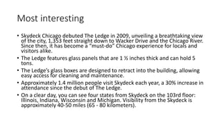 Most interesting
• Skydeck Chicago debuted The Ledge in 2009, unveiling a breathtaking view
of the city, 1,353 feet straight down to Wacker Drive and the Chicago River.
Since then, it has become a “must-do” Chicago experience for locals and
visitors alike.
• The Ledge features glass panels that are 1 ½ inches thick and can hold 5
tons.
• The Ledge’s glass boxes are designed to retract into the building, allowing
easy access for cleaning and maintenance.
• Approximately 1.4 million people visit Skydeck each year, a 30% increase in
attendance since the debut of The Ledge.
• On a clear day, you can see four states from Skydeck on the 103rd floor:
Illinois, Indiana, Wisconsin and Michigan. Visibility from the Skydeck is
approximately 40-50 miles (65 - 80 kilometers).
 
