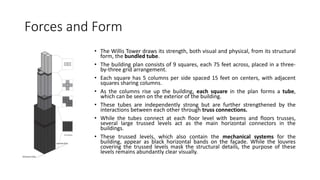 Forces and Form
• The Willis Tower draws its strength, both visual and physical, from its structural
form, the bundled tube.
• The building plan consists of 9 squares, each 75 feet across, placed in a three-
by-three grid arrangement.
• Each square has 5 columns per side spaced 15 feet on centers, with adjacent
squares sharing columns.
• As the columns rise up the building, each square in the plan forms a tube,
which can be seen on the exterior of the building.
• These tubes are independently strong but are further strengthened by the
interactions between each other through truss connections.
• While the tubes connect at each floor level with beams and floors trusses,
several large trussed levels act as the main horizontal connectors in the
buildings.
• These trussed levels, which also contain the mechanical systems for the
building, appear as black horizontal bands on the façade. While the louvres
covering the trussed levels mask the structural details, the purpose of these
levels remains abundantly clear visually.
 