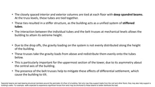 • The closely spaced interior and exterior columns are tied at each floor with deep spandrel beams.
At the truss levels, these tubes are tied together.
• These ties resulted in a stiffer structure, as the building acts as a unified system of stiffened
tubes.
• The interaction between the individual tubes and the belt trusses at mechanical levels allows the
building to attain its extreme height.
• Due to the drop offs, the gravity loading on the system is not evenly distributed along the height
of the building.
• These trusses take the gravity loads from above and redistribute them evenly onto the tubes
below.
• This is particularly important for the uppermost section of the tower, due to its asymmetry about
the central axis of the building.
• The presence of the belt trusses help to mitigate these effects of differential settlement, which
cause the building to tilt.
Spandrel beams are load-bearing structural members around the perimeter of a floor of a building. Not only may they support loads from the roof and other floors, they may also help support a
building's walls. For example, walls expected to experience significant forces from wind may be anchored to these beams to better distribute the load.
 