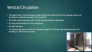 VerticalCirculation
• TheSearsTower’s104-cab elevator systemdivides the building into three separate zones,with
skylobbies in between at levels 33-34 and66-67.
• 28 double decker expressshuttle shuttle elevators serve the skylobbies
• 63 single deck elevators for intra-zonaltravel
• 6 freight elevators
• Twoexpress elevators that take 61 secondsto reach the 1353 foot high skydeckat level 103
travelling at 1600 feet perminute.
 