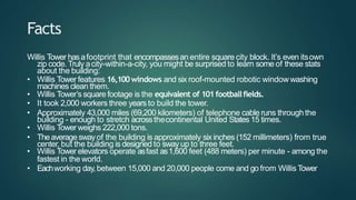 Facts
Willis Tower hasafootprint that encompassesan entire square city block. It’s even itsown
zip code. Truly acity-within-a-city, you might be surprised to learn some of these stats
about the building:
• Willis Tower features 16,100windows and six roof-mounted robotic window washing
machines clean them.
• Willis Tower’s square footage is the equivalent of 101footballfields.
• It took 2,000 workers three years to build the tower.
• Approximately 43,000 miles (69,200 kilometers) of telephone cable runs throughthe
building - enough to stretch acrossthecontinental United States 15 times.
• Willis Tower weighs 222,000 tons.
• Theaverage swayof the building is approximately six inches (152 millimeters) from true
center, but the building is designed to sway up to three feet.
• Willis Tower elevators operate asfast as1,600 feet (488 meters) per minute - among the
fastest in the world.
• Eachworking day,between 15,000 and 20,000 people come and go from Willis Tower
 