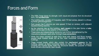 Forces andForm
• The Willis Tower draws its strength, both visual and physical, from its structural
form, the bundledtube.
• The building plan consists of 9 squares, each 75 feet across, placed in a three-
by-three grid arrangement.
• Each square has 5 columns per side spaced 15 feet on centers, with adjacent
squares sharing columns.
• As the columns rise up the building, each square in the plan forms a tube,
which can be seen on the exterior of thebuilding.
• Thesetubes are independently strong but are further strengthened by the
interactions between each other through trussconnections.
• While the tubes connect at each floor level with beams and floors trusses,
several large trussed levels act as the main horizontal connectors in the
buildings.
• These trussed levels, which also contain the mechanical systems for the
building, appear as black horizontal bands on the façade. While the louvres
covering the trussed levels mask the structural details, the purpose of these
levels remains abundantly clear visually.
 