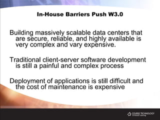 In-House Barriers Push W3.0 Building massively scalable data centers that are secure, reliable, and highly available is very complex and vary expensive. Traditional client-server software development is still a painful and complex process Deployment of applications is still difficult and the cost of maintenance is expensive 
