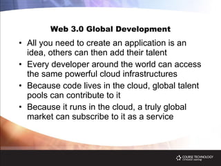 Web 3.0 Global Development All you need to create an application is an idea, others can then add their talent Every developer around the world can access the same powerful cloud infrastructures Because code lives in the cloud, global talent pools can contribute to it Because it runs in the cloud, a truly global market can subscribe to it as a service 