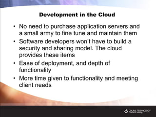 Development in the Cloud  No need to purchase application servers and a small army to fine tune and maintain them Software developers won’t have to build a security and sharing model. The cloud provides these items Ease of deployment, and depth of functionality More time given to functionality and meeting client needs 
