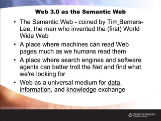 Web 3.0 as the Semantic Web The Semantic Web - coined by Tim   Berners-Lee, the man who invented the (first) World Wide Web A place where machines can read Web pages much as we humans read them A place where search engines and software agents can better troll the Net and find what we're looking for Web as a universal medium for  data ,  information , and  knowledge  exchange 