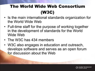 The World Wide Web Consortium (W3C) Is the main international standards organization for the World Wide Web Full-time staff for the purpose of working together in the development of standards for the World Wide Web The W3C has 434 members W3C also engages in education and outreach, develops software and serves as an open forum for discussion about the Web 