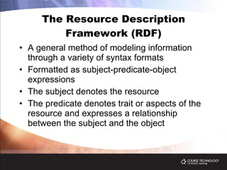 The Resource Description Framework (RDF) A general method of modeling information through a variety of syntax formats Formatted as subject-predicate-object expressions The subject   denotes the resource The predicate   denotes trait or aspects of the resource and expresses a relationship between the subject and the object 