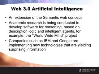 Web 3.0 Artificial Intelligence An extension of the Semantic web concept Academic research is being conducted to develop software for reasoning, based on description logic and intelligent agents, for example, the ''World Wide Mind'' project Companies such as IBM and Google are implementing new technologies that are yielding surprising information  