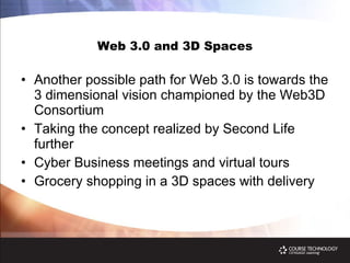 Web 3.0 and 3D Spaces Another possible path for Web 3.0 is towards the 3 dimensional vision championed by the Web3D Consortium Taking the concept realized by Second Life further  Cyber Business meetings and virtual tours Grocery shopping in a 3D spaces with delivery 