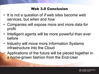 Web 3.0 Conclusion It is not a question of  if  web sites become web services, but  when  and  how Companies will expose more and more data for profit Intelligent agents will be more powerful than ever before Industry will move more Information Systems infrastructure into the Cloud Applications of the future will be pieced together in a home-grown fashion from the End-User 