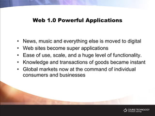 Web 1.0 Powerful Applications News, music and everything else is moved to digital Web sites become super applications  Ease of use, scale, and a huge level of functionality. Knowledge and transactions of goods became instant Global markets now at the command of individual consumers and businesses 