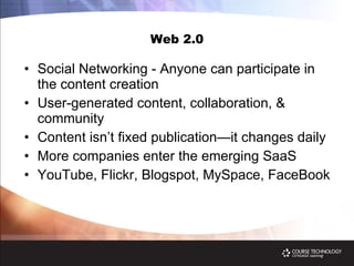 Web 2.0 Social Networking - Anyone can participate in the content creation User-generated content, collaboration, & community Content isn’t fixed publication—it changes daily More companies enter the emerging SaaS YouTube, Flickr, Blogspot, MySpace, FaceBook  