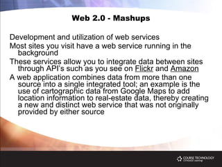 Web 2.0 - Mashups Development and utilization of web services Most sites you visit have a web service running in the background These services allow you to integrate data between sites through API’s such as you see on  Flickr  and  Amazon A web application combines data from more than one source into a single integrated tool; an example is the use of cartographic data from Google Maps to add location information to real-estate data, thereby creating a new and distinct web service that was not originally provided by either source 