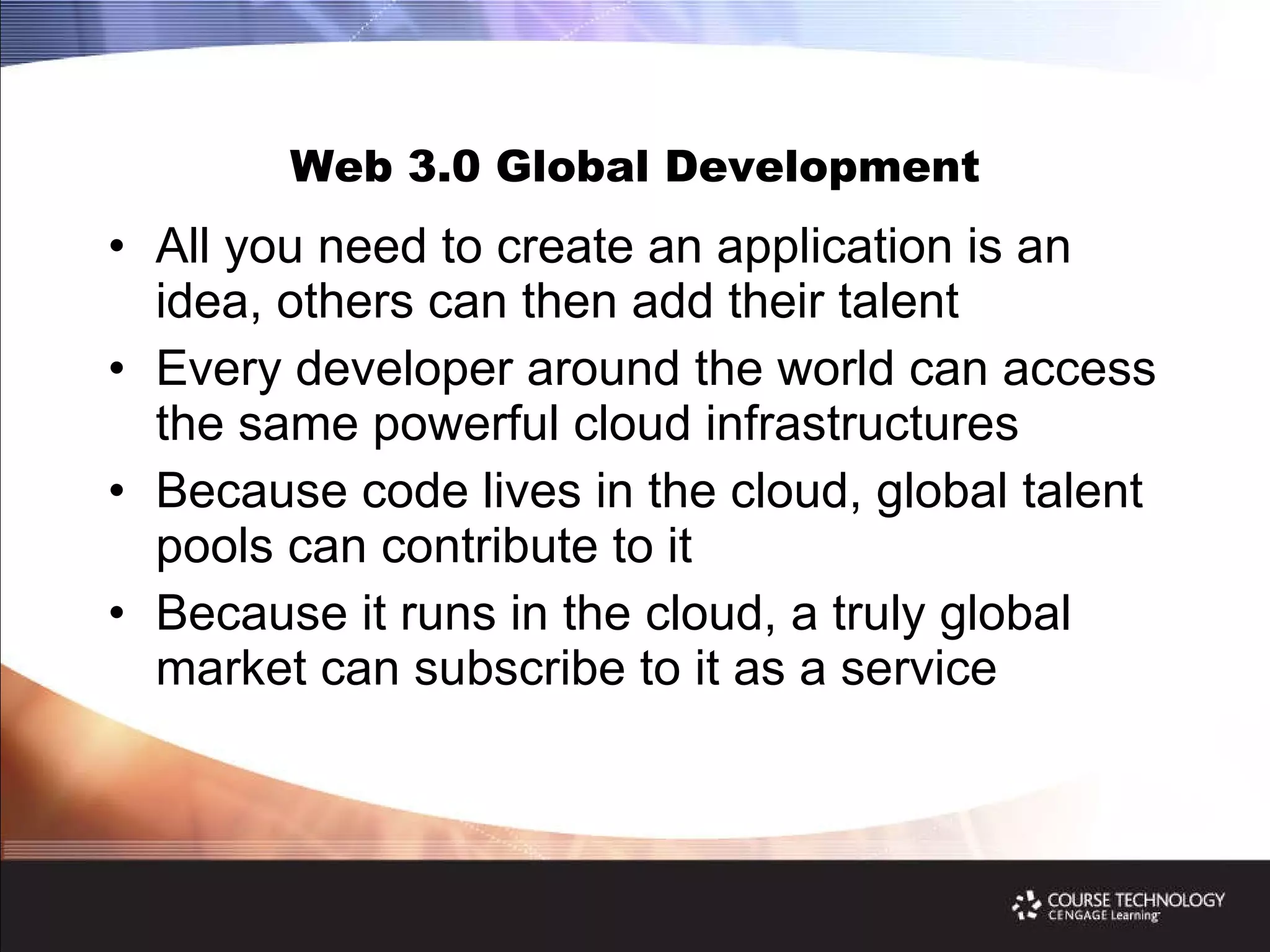 Web 3.0 Global Development All you need to create an application is an idea, others can then add their talent Every developer around the world can access the same powerful cloud infrastructures Because code lives in the cloud, global talent pools can contribute to it Because it runs in the cloud, a truly global market can subscribe to it as a service 