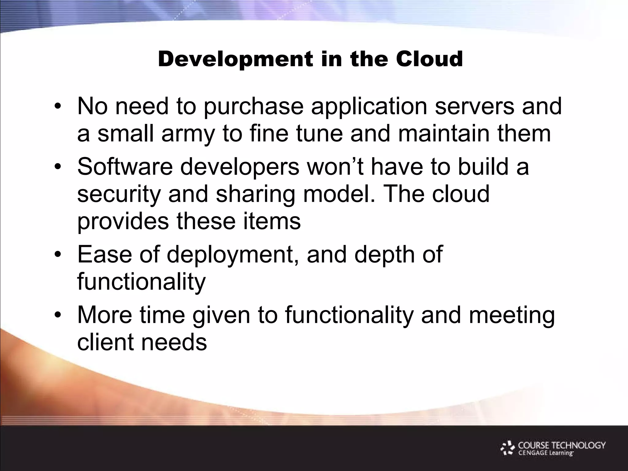 Development in the Cloud  No need to purchase application servers and a small army to fine tune and maintain them Software developers won’t have to build a security and sharing model. The cloud provides these items Ease of deployment, and depth of functionality More time given to functionality and meeting client needs 