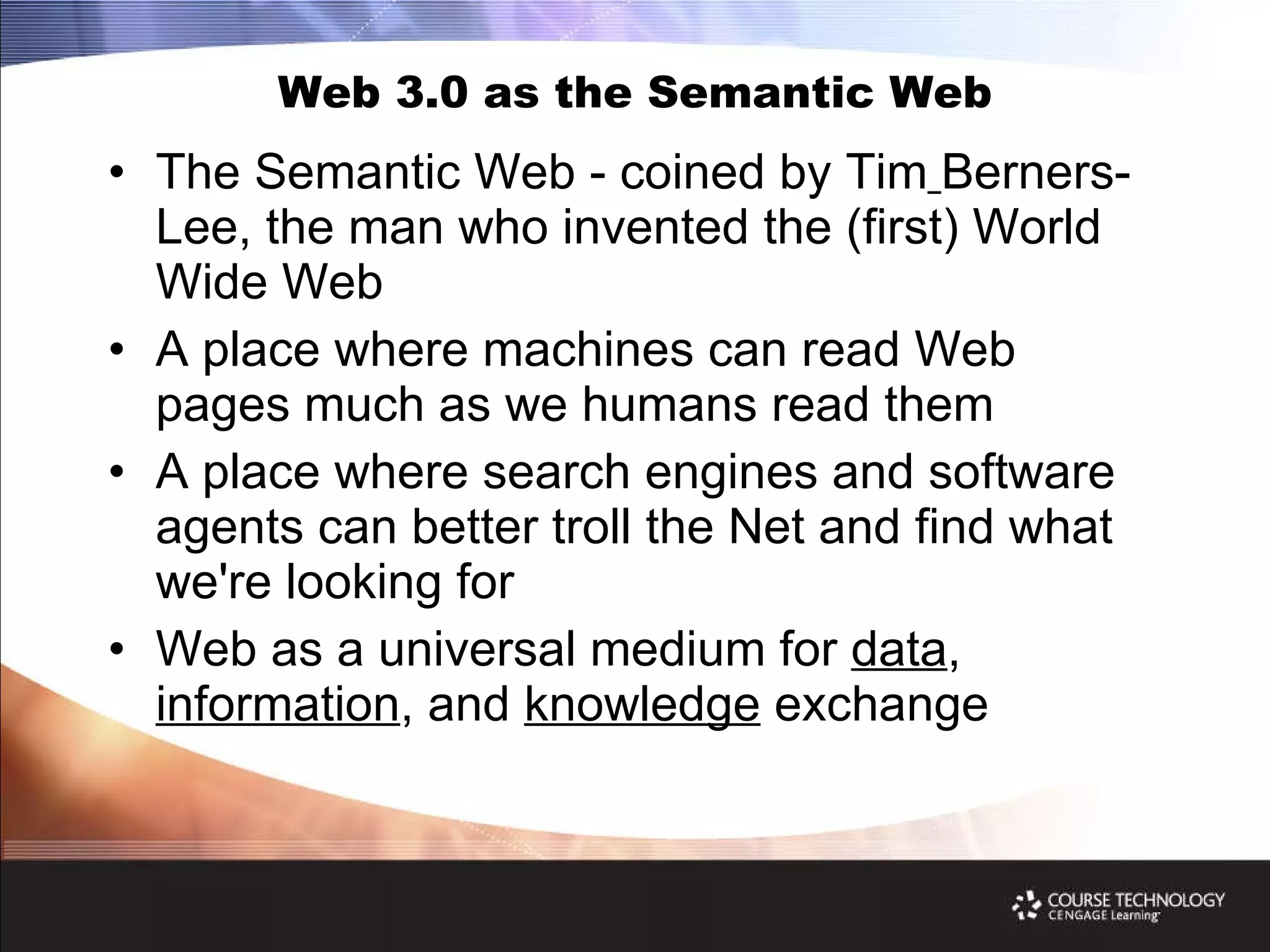 Web 3.0 as the Semantic Web The Semantic Web - coined by Tim   Berners-Lee, the man who invented the (first) World Wide Web A place where machines can read Web pages much as we humans read them A place where search engines and software agents can better troll the Net and find what we're looking for Web as a universal medium for  data ,  information , and  knowledge  exchange 