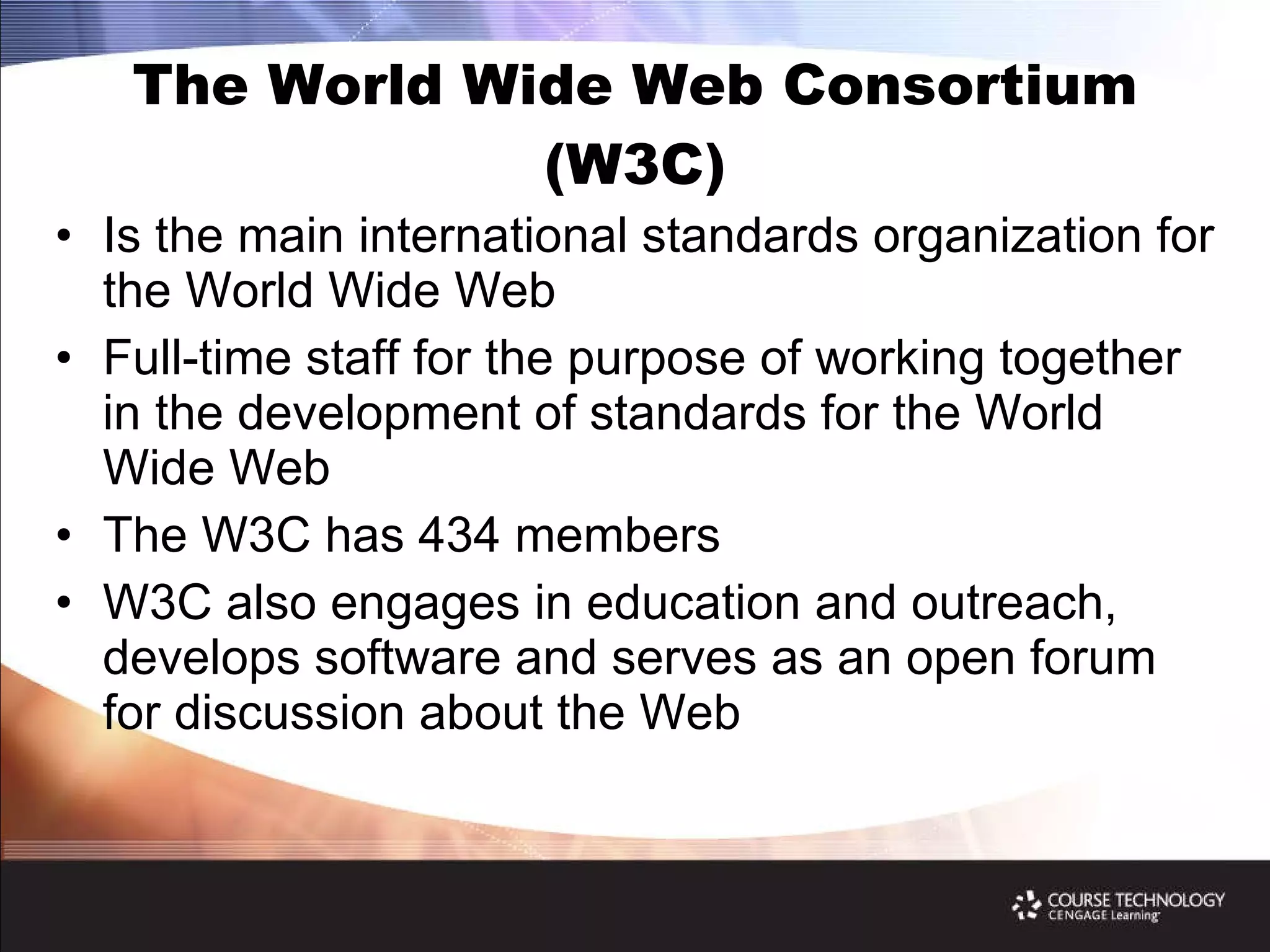 The World Wide Web Consortium (W3C) Is the main international standards organization for the World Wide Web Full-time staff for the purpose of working together in the development of standards for the World Wide Web The W3C has 434 members W3C also engages in education and outreach, develops software and serves as an open forum for discussion about the Web 