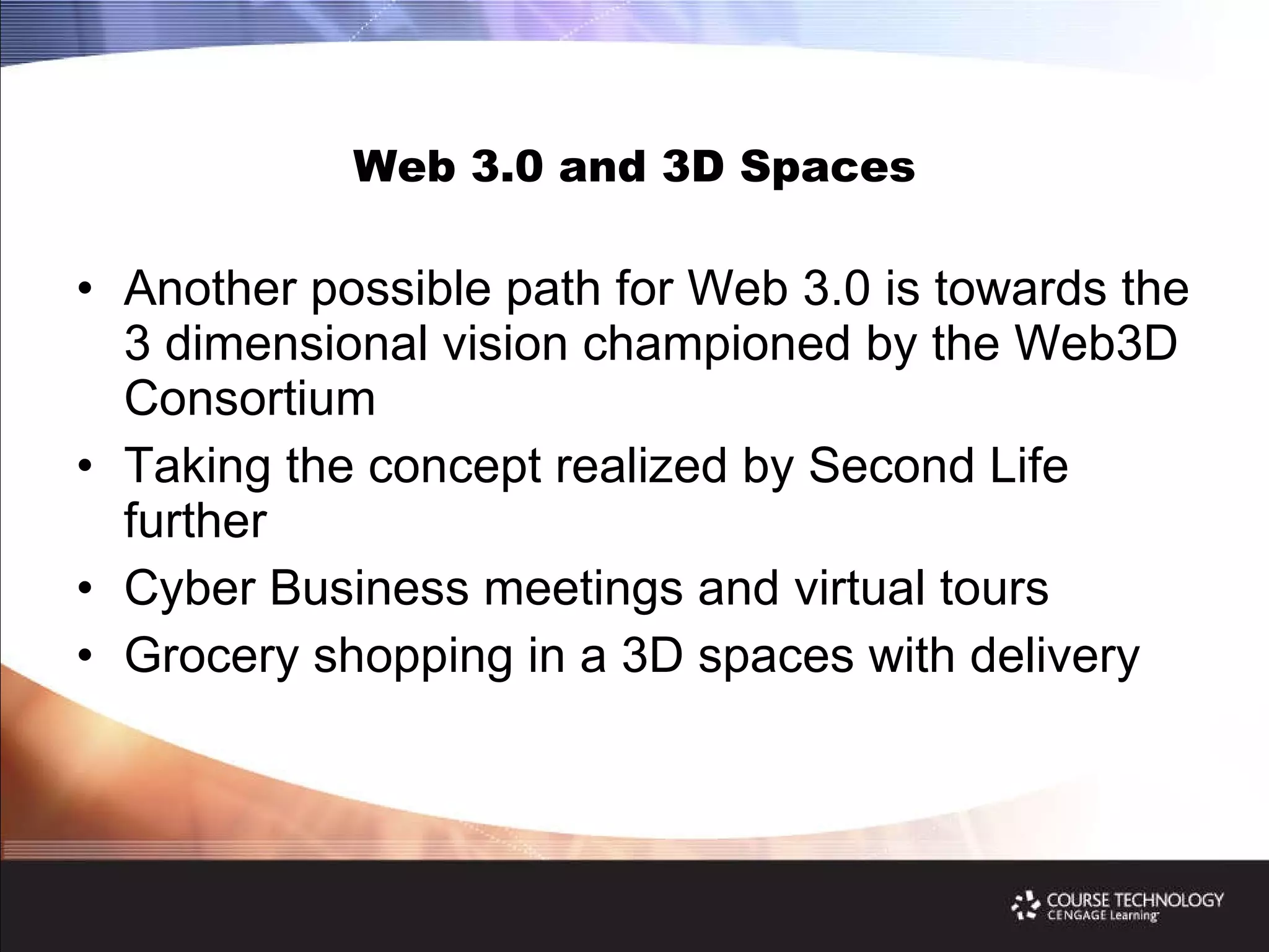 Web 3.0 and 3D Spaces Another possible path for Web 3.0 is towards the 3 dimensional vision championed by the Web3D Consortium Taking the concept realized by Second Life further  Cyber Business meetings and virtual tours Grocery shopping in a 3D spaces with delivery 