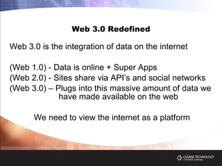 Web 3.0 Redefined Web 3.0 is the integration of data on the internet (Web 1.0) - Data is online + Super Apps (Web 2.0) - Sites share via API’s and social networks  (Web 3.0) – Plugs into this massive amount of data we    have made available on the web We need to view the internet as a platform 