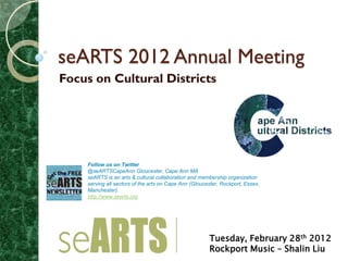 seARTS 2012 Annual Meeting
Focus on Cultural Districts




    Follow us on Twitter
    @seARTSCapeAnn Gloucester, Cape Ann MA
    seARTS is an arts & cultural collaboration and membership organization
    serving all sectors of the arts on Cape Ann (Gloucester, Rockport, Essex,
    Manchester).
    http://www.searts.org




                                                       Tuesday, February 28th 2012
                                                       Rockport Music – Shalin Liu
 