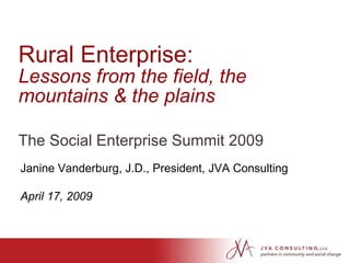 Rural Enterprise:  Lessons from the field, the mountains & the plains The Social Enterprise Summit 2009 Janine Vanderburg, J.D., President, JVA Consulting April 17, 2009 