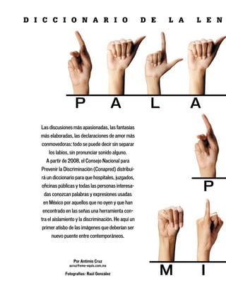 D i c c i o n a r i o                                   D e   l a   l e n




   Las discusiones más apasionadas, las fantasías
   más elaboradas, las declaraciones de amor más
   conmovedoras: todo se puede decir sin separar
       los labios, sin pronunciar sonido alguno.
     A partir de 2008, el Consejo Nacional para
   Prevenir la Discriminación (Conapred) distribui-
   rá un diccionario para que hospitales, juzgados,
   oficinas públicas y todas las personas interesa-
    das conozcan palabras y expresiones usadas
    en México por aquellos que no oyen y que han
   encontrado en las señas una herramienta con-
   tra el aislamiento y la discriminación. He aquí un
   primer atisbo de las imágenes que deberían ser
        nuevo puente entre contemporáneos.



                    Por Antimio Cruz
                  acruz@eme-equis.com.mx

               Fotografías: Raúl González
 