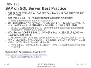 Day 1-3
SAP on SQL Server Best Practice
    SAP は OLTP アプリのため、SAP 用の Best Practice は SAP 以外でも応用す
     ることが可能
    SAP ではインストーラーで構成される設定は基本的にそのまま利用
        変更する箇所があるとするとメモリの設定ぐらい
    統計情報の更新を行うとクエリのリコンパイルにより、 SAP のツールで見れる
     クエリのパフォーマンス情報を確認するのが難しくなるため注意が必要
        SQL Server 2008 R2 SP1 ではトレースフラグを使用することで統計情報の自動更新
         の閾値 (20%) が変更可能になるらしい。
    SQL Server 2008 R2 SP1 ではパーティションの最大数が 1,000 →
     15,000 に変更される
        既にリリースされている SQL Server 2008 SP2 では 15,000 に変更されている
    デフォルトではデータファイルの数は 3 であるが、CPU のコアに応じて 4～32
     の同一サイズのデータファイルで構成する
        マウントポイントを使用して異なる LUN にデータファイルを配置することで I/O を効
         率化できる

Running SAP Applications on SQL Server
http://blogs.msdn.com/b/saponsqlserver/
        コメントは日本語でも OK とのこと。


    10                       SQLTO 第 0 回勉強会          2011/4/23
                             http://www.sqlto.net
 