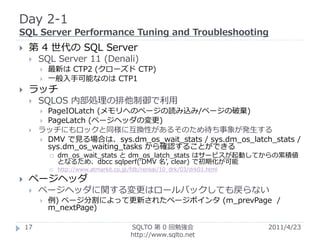 Day 2-1
SQL Server Performance Tuning and Troubleshooting
    第 4 世代の SQL Server
        SQL Server 11 (Denali)
            最新は CTP2 (クローズド CTP)
            一般入手可能なのは CTP1
    ラッチ
        SQLOS 内部処理の排他制御で利用
          PageIOLatch (メモリへのページの読み込み/ページの破棄)
          PageLatch (ページヘッダの変更)
        ラッチにもロックと同様に互換性があるそのため待ち事象が発生する
          DMV で見る場合は、sys.dm_os_wait_stats / sys.dm_os_latch_stats /
           sys.dm_os_waiting_tasks から確認することができる
                dm_os_wait_stats と dm_os_latch_stats はサービスが起動してからの累積値
                 となるため、dbcc sqlperf(‘DMV 名’, clear) で初期化が可能
                http://www.atmarkit.co.jp/fdb/rensai/10_drk/03/drk01.html

    ページヘッダ
        ページヘッダに関する変更はロールバックしても戻らない
            例) ページ分割によって更新されたページポインタ (m_prevPage /
             m_nextPage)

    17                                     SQLTO 第 0 回勉強会                    2011/4/23
                                           http://www.sqlto.net
 