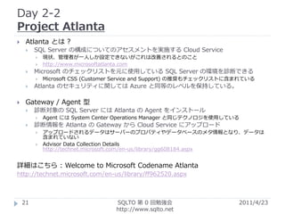 Day 2-2
Project Atlanta
    Atlanta とは ?
        SQL Server の構成についてのアセスメントを実施する Cloud Service
            現状、管理者が一人しか設定できないがこれは改善されるとのこと
            http://www.microsoftatlanta.com
        Microsoft のチェックリストを元に使用している SQL Server の環境を診断できる
            Microsoft CSS (Customer Service and Support) の推奨もチェックリストに含まれている
        Atlanta のセキュリティに関しては Azure と同等のレベルを保持している。

    Gateway / Agent 型
        診断対象の SQL Server には Atlanta の Agent をインストール
            Agent には System Center Operations Manager と同じテクノロジを使用している
        診断情報を Atlanta の Gateway から Cloud Service にアップロード
            アップロードされるデータはサーバーのプロパティやデータベースのメタ情報となり、データは
             含まれていない
            Advisor Data Collection Details
             http://technet.microsoft.com/en-us/library/gg608184.aspx


詳細はこちら : Welcome to Microsoft Codename Atlanta
http://technet.microsoft.com/en-us/library/ff962520.aspx



    21                            SQLTO 第 0 回勉強会                       2011/4/23
                                  http://www.sqlto.net
 