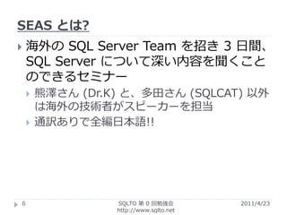 SEAS とは?
   海外の SQL Server Team を招き 3 日間、
    SQL Server について深い内容を聞くこと
    のできるセミナー
       熊澤さん (Dr.K) と、多田さん (SQLCAT) 以外
        は海外の技術者がスピーカーを担当
       通訳ありで全編日本語!!




6                 SQLTO 第 0 回勉強会         2011/4/23
                  http://www.sqlto.net
 